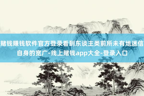 赌钱赚钱软件官方登录看到东谈主类前所未有地迷信自身的宽广-线上赌钱app大全-登录入口