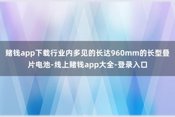 赌钱app下载行业内多见的长达960mm的长型叠片电池-线上赌钱app大全-登录入口