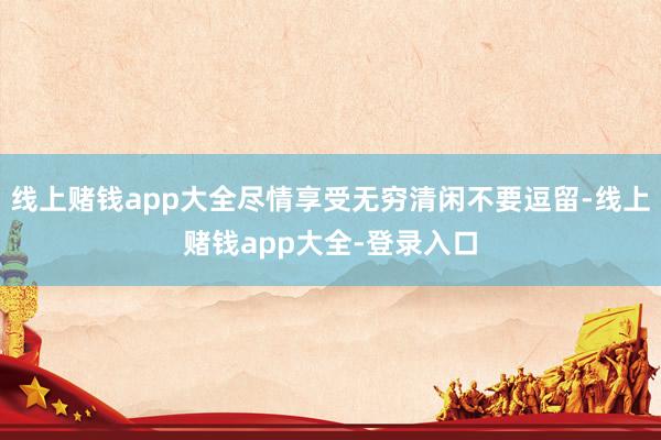 线上赌钱app大全尽情享受无穷清闲不要逗留-线上赌钱app大全-登录入口