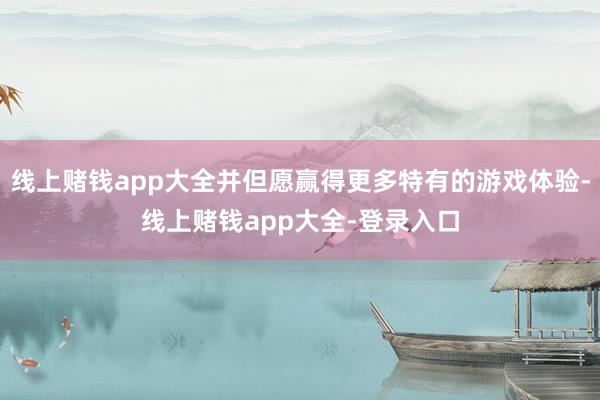 线上赌钱app大全并但愿赢得更多特有的游戏体验-线上赌钱app大全-登录入口