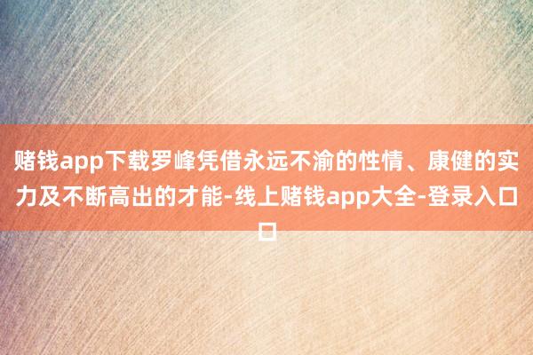 赌钱app下载罗峰凭借永远不渝的性情、康健的实力及不断高出的才能-线上赌钱app大全-登录入口