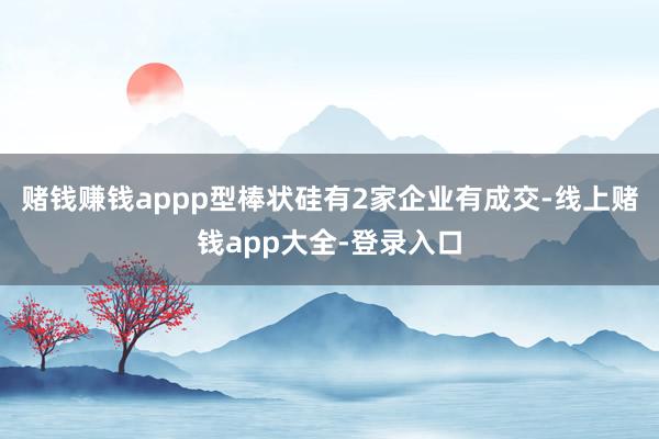 赌钱赚钱appp型棒状硅有2家企业有成交-线上赌钱app大全-登录入口