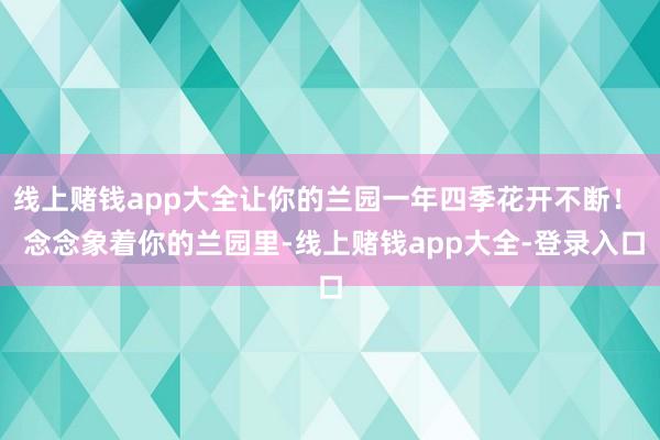 线上赌钱app大全让你的兰园一年四季花开不断！  念念象着你的兰园里-线上赌钱app大全-登录入口