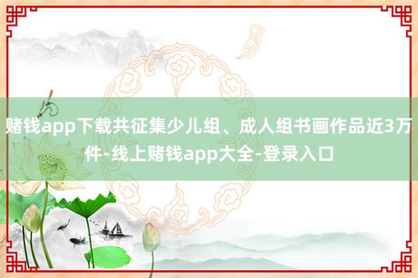 赌钱app下载共征集少儿组、成人组书画作品近3万件-线上赌钱app大全-登录入口