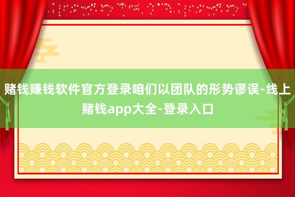 赌钱赚钱软件官方登录咱们以团队的形势谬误-线上赌钱app大全-登录入口