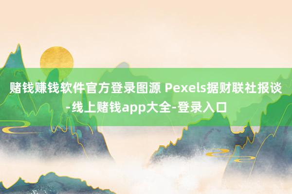 赌钱赚钱软件官方登录图源 Pexels据财联社报谈-线上赌钱app大全-登录入口