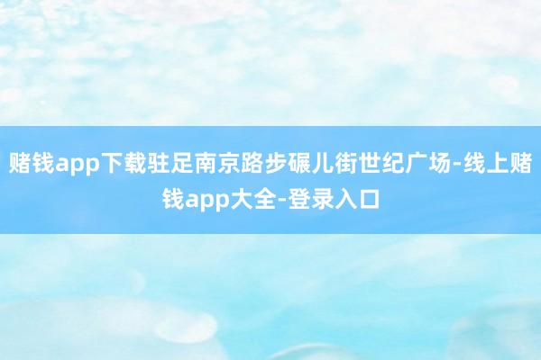 赌钱app下载驻足南京路步碾儿街世纪广场-线上赌钱app大全-登录入口