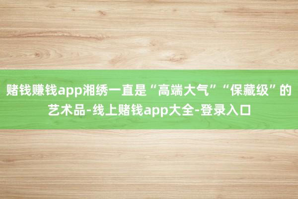 赌钱赚钱app湘绣一直是“高端大气”“保藏级”的艺术品-线上赌钱app大全-登录入口