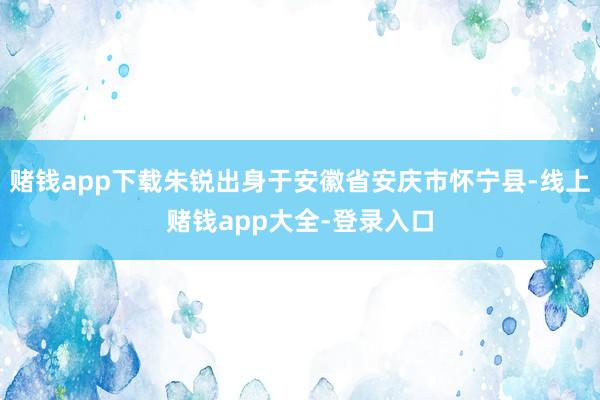 赌钱app下载朱锐出身于安徽省安庆市怀宁县-线上赌钱app大全-登录入口