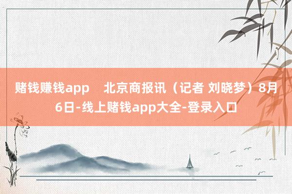 赌钱赚钱app    北京商报讯（记者 刘晓梦）8月6日-线上赌钱app大全-登录入口