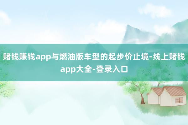 赌钱赚钱app与燃油版车型的起步价止境-线上赌钱app大全-登录入口