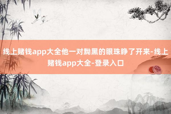 线上赌钱app大全他一对黝黑的眼珠睁了开来-线上赌钱app大全-登录入口