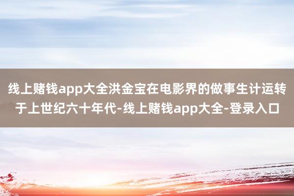 线上赌钱app大全洪金宝在电影界的做事生计运转于上世纪六十年代-线上赌钱app大全-登录入口