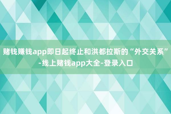 赌钱赚钱app即日起终止和洪都拉斯的“外交关系”-线上赌钱app大全-登录入口