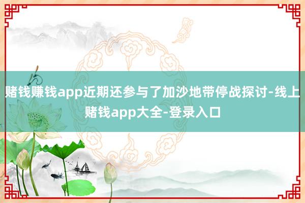 赌钱赚钱app近期还参与了加沙地带停战探讨-线上赌钱app大全-登录入口