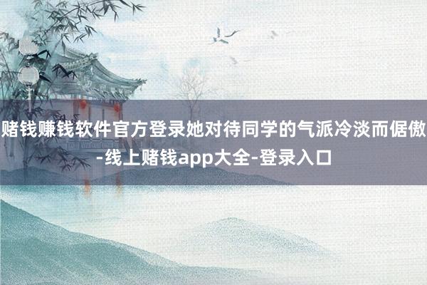 赌钱赚钱软件官方登录她对待同学的气派冷淡而倨傲-线上赌钱app大全-登录入口