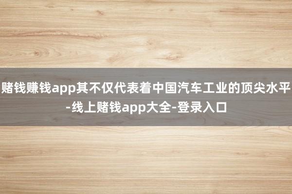 赌钱赚钱app其不仅代表着中国汽车工业的顶尖水平-线上赌钱app大全-登录入口