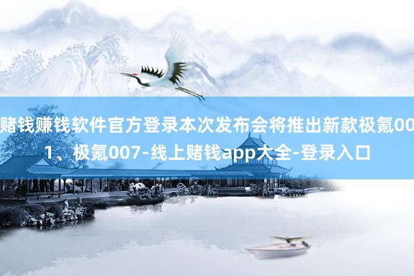 赌钱赚钱软件官方登录本次发布会将推出新款极氪001、极氪007-线上赌钱app大全-登录入口