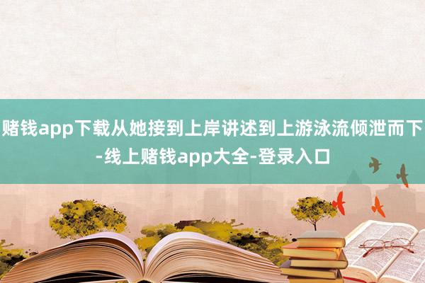 赌钱app下载从她接到上岸讲述到上游泳流倾泄而下-线上赌钱app大全-登录入口