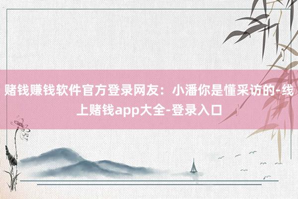 赌钱赚钱软件官方登录网友：小潘你是懂采访的-线上赌钱app大全-登录入口