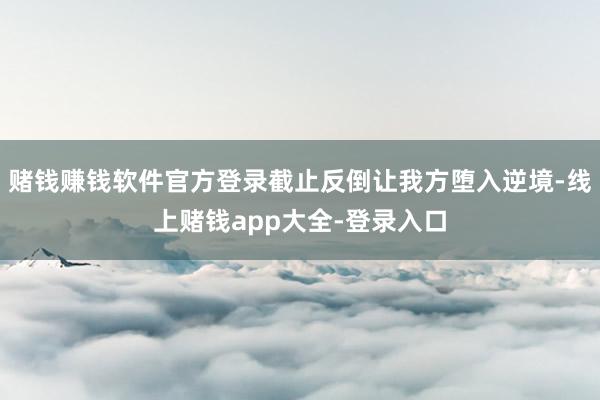 赌钱赚钱软件官方登录截止反倒让我方堕入逆境-线上赌钱app大全-登录入口