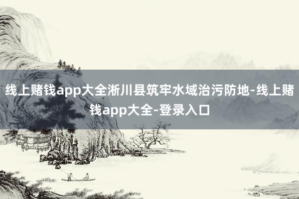 线上赌钱app大全淅川县筑牢水域治污防地-线上赌钱app大全-登录入口