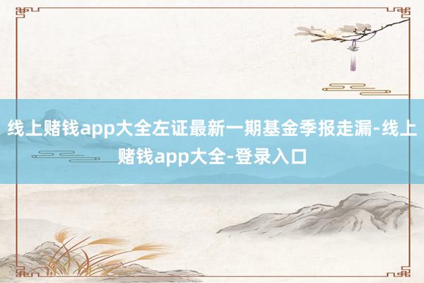 线上赌钱app大全左证最新一期基金季报走漏-线上赌钱app大全-登录入口