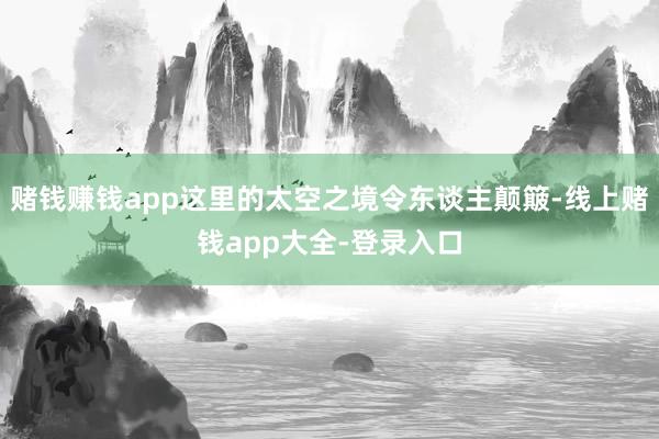 赌钱赚钱app这里的太空之境令东谈主颠簸-线上赌钱app大全-登录入口