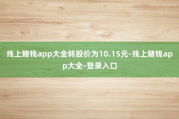 线上赌钱app大全转股价为10.15元-线上赌钱app大全-登录入口