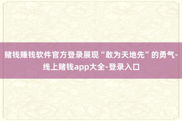 赌钱赚钱软件官方登录展现“敢为天地先”的勇气-线上赌钱app大全-登录入口