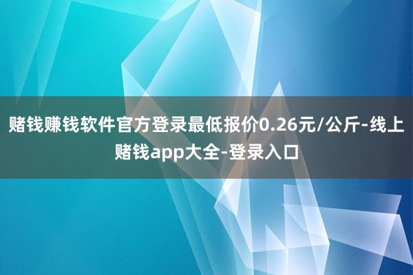 赌钱赚钱软件官方登录最低报价0.26元/公斤-线上赌钱app大全-登录入口