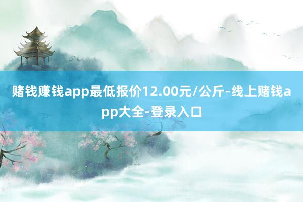 赌钱赚钱app最低报价12.00元/公斤-线上赌钱app大全-登录入口