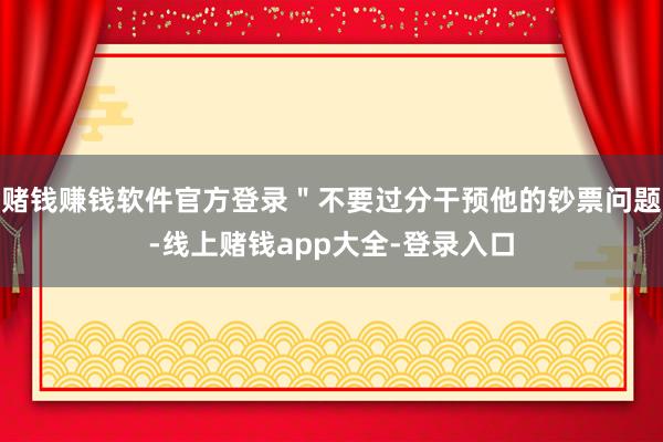 赌钱赚钱软件官方登录＂不要过分干预他的钞票问题-线上赌钱app大全-登录入口