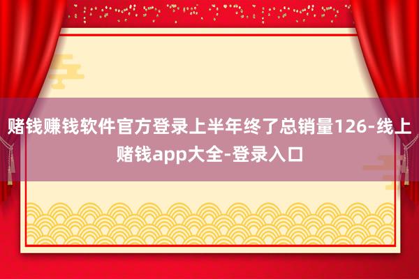 赌钱赚钱软件官方登录上半年终了总销量126-线上赌钱app大全-登录入口