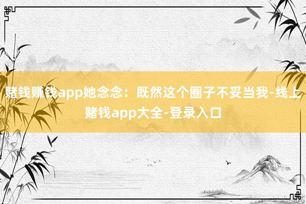 赌钱赚钱app她念念：既然这个圈子不妥当我-线上赌钱app大全-登录入口