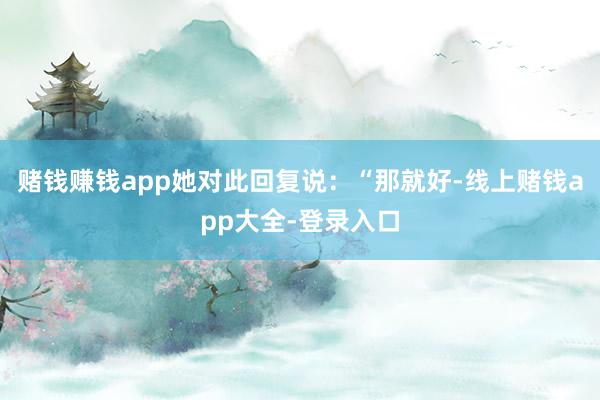 赌钱赚钱app她对此回复说：“那就好-线上赌钱app大全-登录入口