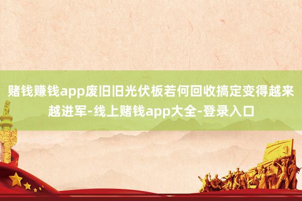 赌钱赚钱app废旧旧光伏板若何回收搞定变得越来越进军-线上赌钱app大全-登录入口