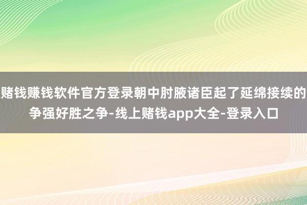 赌钱赚钱软件官方登录朝中肘腋诸臣起了延绵接续的争强好胜之争-线上赌钱app大全-登录入口