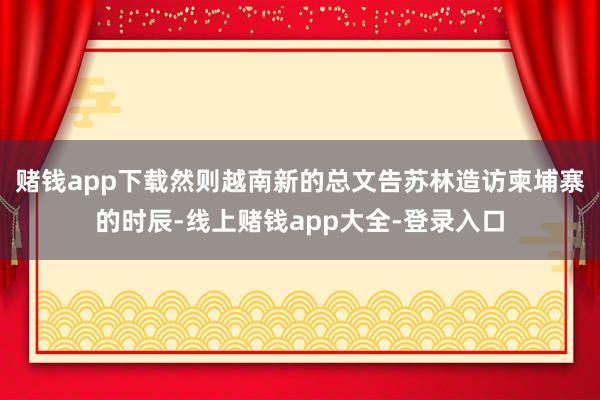 赌钱app下载然则越南新的总文告苏林造访柬埔寨的时辰-线上赌钱app大全-登录入口