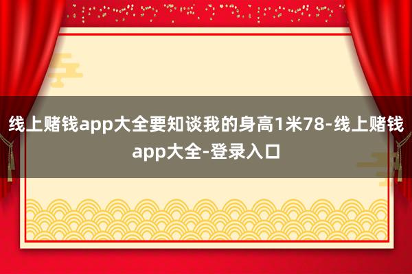 线上赌钱app大全要知谈我的身高1米78-线上赌钱app大全-登录入口