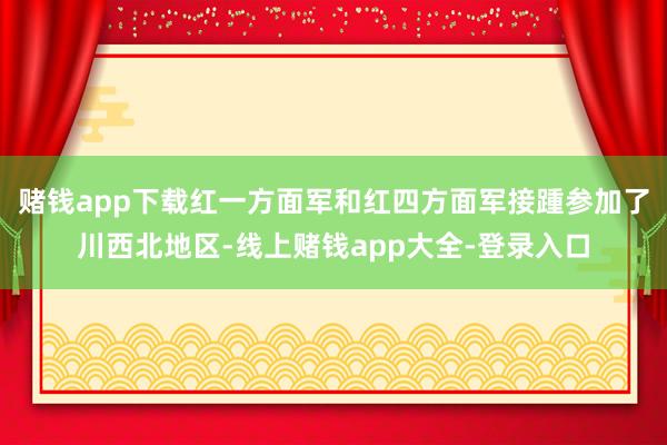 赌钱app下载红一方面军和红四方面军接踵参加了川西北地区-线上赌钱app大全-登录入口