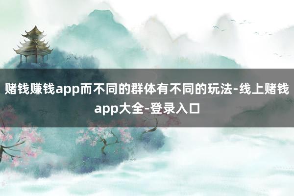 赌钱赚钱app而不同的群体有不同的玩法-线上赌钱app大全-登录入口