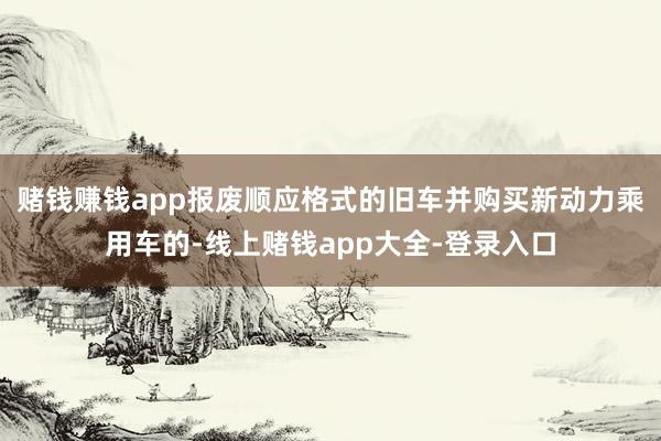 赌钱赚钱app报废顺应格式的旧车并购买新动力乘用车的-线上赌钱app大全-登录入口