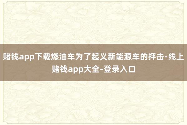 赌钱app下载燃油车为了起义新能源车的抨击-线上赌钱app大全-登录入口