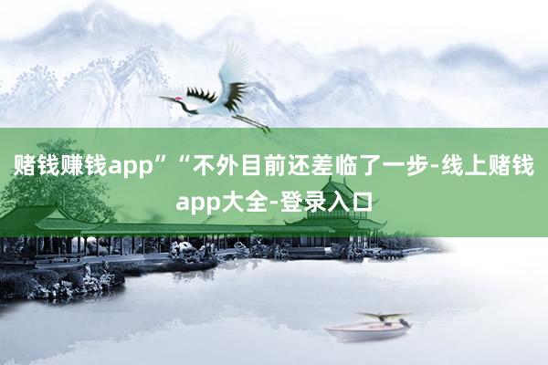 赌钱赚钱app”“不外目前还差临了一步-线上赌钱app大全-登录入口