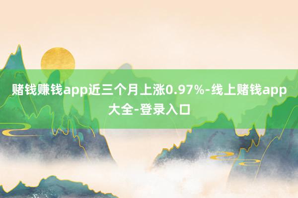 赌钱赚钱app近三个月上涨0.97%-线上赌钱app大全-登录入口