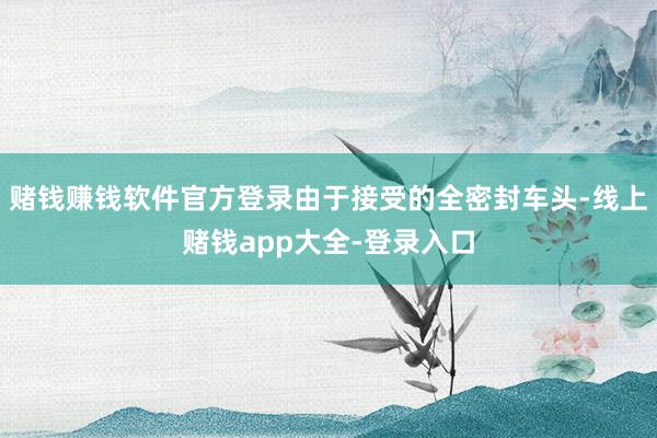 赌钱赚钱软件官方登录由于接受的全密封车头-线上赌钱app大全-登录入口