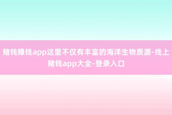 赌钱赚钱app这里不仅有丰富的海洋生物质源-线上赌钱app大全-登录入口