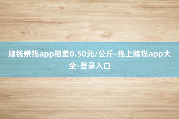 赌钱赚钱app相差0.50元/公斤-线上赌钱app大全-登录入口