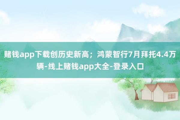 赌钱app下载创历史新高；鸿蒙智行7月拜托4.4万辆-线上赌钱app大全-登录入口